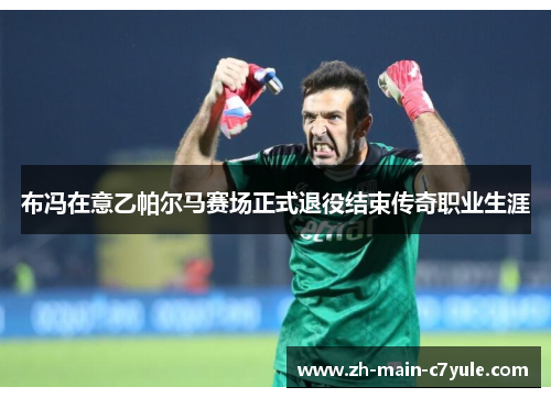 布冯在意乙帕尔马赛场正式退役结束传奇职业生涯 布冯在意乙帕尔马赛场正式退役结束传奇职业生涯