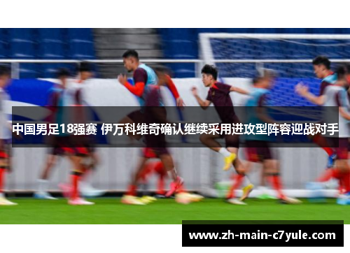 中国男足18强赛 伊万科维奇确认继续采用进攻型阵容迎战对手