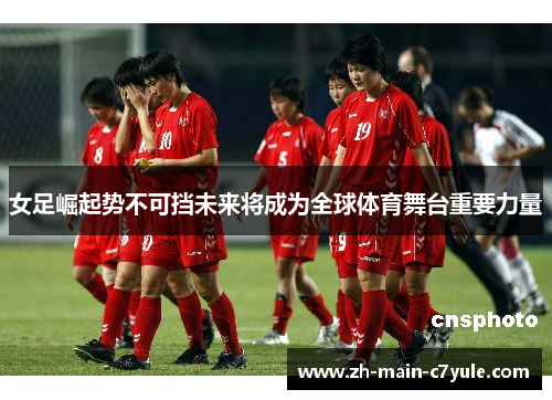 女足崛起势不可挡未来将成为全球体育舞台重要力量